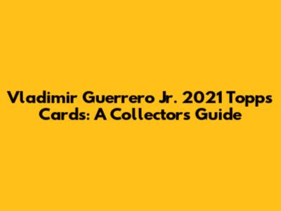 Vladimir Guerrero Jr. 2021 Topps Cards: A Collector's Guide