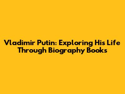 Vladimir Putin: Exploring His Life Through Biography Books