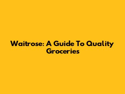 Waitrose: A Guide To Quality Groceries