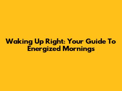 Waking Up Right: Your Guide To Energized Mornings
