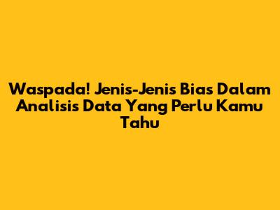 Waspada! Jenis-Jenis Bias Dalam Analisis Data Yang Perlu Kamu Tahu