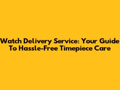 Watch Delivery Service: Your Guide To Hassle-Free Timepiece Care