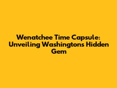 Wenatchee Time Capsule: Unveiling Washington's Hidden Gem