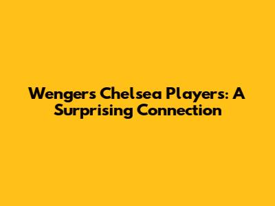 Wenger's Chelsea Players: A Surprising Connection
