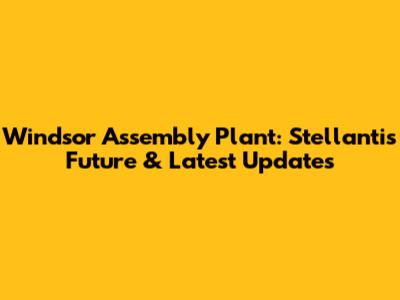 Windsor Assembly Plant: Stellantis' Future & Latest Updates