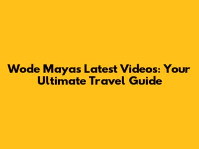Wode Maya's Latest Videos: Your Ultimate Travel Guide