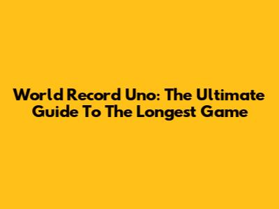 World Record Uno: The Ultimate Guide To The Longest Game