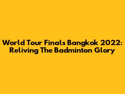 World Tour Finals Bangkok 2022: Reliving The Badminton Glory