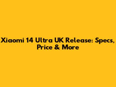 Xiaomi 14 Ultra UK Release: Specs, Price & More