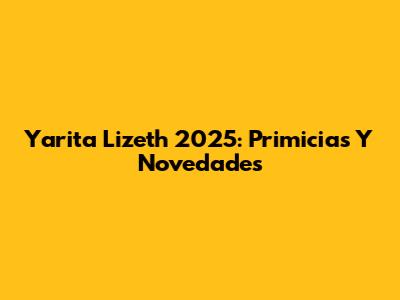 Yarita Lizeth 2025: Primicias Y Novedades