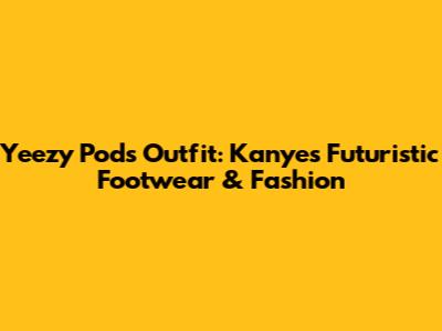Yeezy Pods Outfit: Kanye's Futuristic Footwear & Fashion