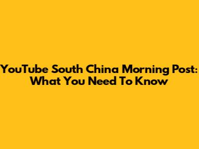 YouTube South China Morning Post: What You Need To Know
