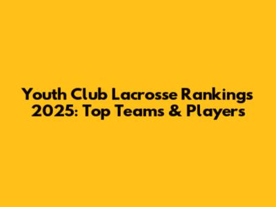 Youth Club Lacrosse Rankings 2025: Top Teams & Players