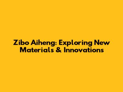 Zibo Aiheng: Exploring New Materials & Innovations