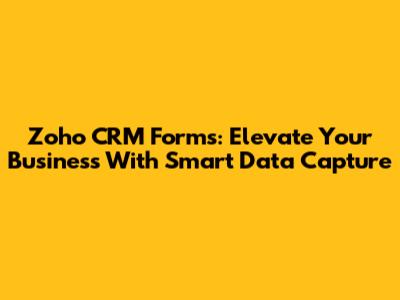 Zoho CRM Forms: Elevate Your Business With Smart Data Capture